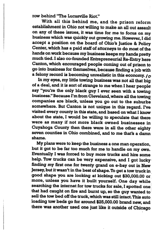 row behind “The Lucasville Riot” With all this behind me, and the prison reform establishment in Ohio not willing to make an all out assault on any of these issues, it was time for me to focus on my business which was quickly out growing me. However, 1 did accept a position on the board of Ohio’s Justice & Policy Center, which has a paid staff of attorneys to do most of the hands on work because my business keeps my hands pretty much tied. I also co-founded Entrepreneurial Re-Entry here Canton, which encouraged people coming out of prison to go into business for themselves, because finding a job with afelony record is becoming unrealistic in this economy. /o In my eyes, my little towing business was not all that big of a deal, and it is sort of strange to me when I hear people say “you’re the only black guy I ever seen with a towing business.” Because I’m trom Cleveland, where all the towing companies are black, unless you go out to the suburbs somewhere. But Canton is not unique in this regard. I’ve visited every county in this state, and based on what I know about the state, I would be willing to speculate that there were as many if not more black owned businesses in Cuyahoga County then there were in all the other eighty seven counties in Ohio combined, and to me that’s a damn shame. My plans were to keep the business a one man operation, but it got to be far too much for me to handle on my own. Eventually I was forced to buy more trucks and hire some help. Tow trucks can be very expensive, and I got lucky finding my first one for twenty grand on e-bay out in New Jersey, but it wasn’t in the best of shape.To get a tow truck in good shape you are looking at kicking out $30,000.00 or more, unless you have it built yourself. One day while searching the internet for tow trucks for sale, I spotted one. that had caught on fire and burnt up, so the guy wanted to sell the tow bed off the truck, which was still intact. This auto loading tow beds go for around $25,000.00 brand new, and there was another used one just like it outside of Chicago
